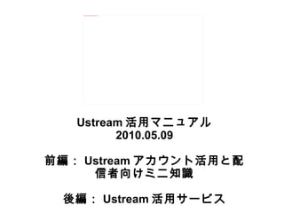 Ustream 活用マニュアル 2010.05.09 前編： Ustream アカウント活用と配信者向けミニ知識 後編： Ustream 活用サービス 
