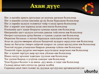 Ахан дүүс
Нэг л эцгийн ариун урсгалаас үе залгаж ургасан болохлоор
Нэг л ээжийн алтан хэвлийд үр нь болж бүрэлдсэн болохлоор
Нэг л гэрийн халуун голомтыг тойр ч хөлд орсон болохлоор
Нэг л нэрийг хан хорвоод залж овоглосон болохлоор 
Өлсөхийн цагт хэдэн боорцгоо хувааж идсэн юм болохлоор
Өвпдөхийн цагт халуун сэтгэлээ дэвсэж тойглосон юм болохлоор
Өнчрөл хагацлын дунд биенээ л түшиж үлдсэн юм болохлоор
Өөдөсхөн багаасаа л нэгнээ бараадаж ижилдсэн юм болохлоор
Агаа нь дүүгээ өмөөрөн айлын бандитай нударга зөрүүлсэн юм болохлоор
Аниа нь багыгаа тэвэрч сайртай хацрыг нь үнсэн эрхлүүлсэн юм болохлоор
Тоостой нүүрээ угаацгаан баярын дэнжээр гүйсэн юм болохлоор
Тоонотой гэрээ дүүргэн зөнгөөрөө шуугилдаж жаргасан юм болохлоор 
Нэг л хүний тэргүүн дээр цуглаж уйлсан юм болохлоор
Нэхэл хатуу орчлонг хамтдаа туулсан юм болохлоор
Үес үесхэн бодоод л үгүйлж санадаг юм болохлоор
Үсэн буурал боллоо ч ах минь ,дүү минь л гэдэг юм болохлоор
Салаад явъя гэвч сэтгэл нь урсаж холбох
Сарниад одъё гэвч голомт нь дуудаж цуглуулах аргамжаатай улс
 