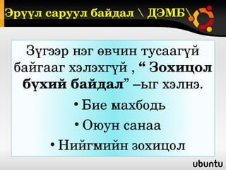 Эрүүл саруул байдал  ДЭМБ


   Зүгээр нэг өвчин тусаагүй 
 байгааг хэлэхгүй , “ Зохицол 
  бүхий байдал” –ыг хэлнэ.
         ●
            Бие махбодь
          ●
            Оюун санаа 
      ●
        Нийгмийн зохицол 
 