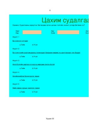 6




                                  Цахим судалгаа
Санамж: Судалгааны хариултыг бөглөхдөө латин цагаан толгойн жижиг үсгээр бөглөнө үү?


   Овог                                        Нас                                     Анги
   Нэр                                         Хүйс                                    Бүлэг

Асуулт 1

Би хүмүүст итгэдэг

           a.Тийм     b.Үгүй

Асуулт 2

Би хүмүүсийн ахуй амьдралд тохиолддог бэхршээл өөрөөс нь шалтгаалдаг гэж боддог

           a.Тийм     b.Үгүй

Асуулт 3

Анги бүлгийн даргаа хүүхдүүд өөрсдөө сонгох ёстой

           a.Тийм     b.Үгүй

Асуулт 4

Ангийнхнийгаа бужигнуулж чадна

           a.Тийм     b.Үгүй

Асуулт 5

Найз нарын нууцыг хадгалж чадна

           a.Тийм     b.Үгүй




                                       Хуудас 23
 