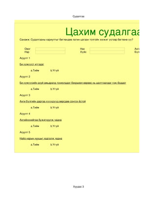 Судалгаа




                                  Цахим судалгаа
Санамж: Судалгааны хариултыг бөглөхдөө латин цагаан толгойн жижиг үсгээр бөглөнө үү?


   Овог                                     Нас                                        Анги
   Нэр                                      Хүйс                                       Бүлэг

Асуулт 1

Би хүмүүст итгэдэг

           a.Тийм     b.Үгүй

Асуулт 2

Би хүмүүсийн ахуй амьдралд тохиолддог бэхршээл өөрөөс нь шалтгаалдаг гэж боддог

           a.Тийм     b.Үгүй

Асуулт 3

Анги бүлгийн даргаа хүүхдүүд өөрсдөө сонгох ёстой

           a.Тийм     b.Үгүй

Асуулт 4

Ангийнхнийгаа бужигнуулж чадна

           a.Тийм     b.Үгүй

Асуулт 5

Найз нарын нууцыг хадгалж чадна

           a.Тийм     b.Үгүй




                                       Хуудас 3
 