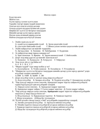 Шалгах сорил
Есдүгээр анги
Монгол хэл:
Үүлэн хархүү салхин хүлгээ унаж
Үдшийн тэнгэрт морин туурай пижигнэнэ
Алагхан нуга цэцгэн алчуур даллавч
Алчуур дүүрэн шүүдрэн нулимстай үлдэнэ
Шөрмөслөг хүлгээ гал бутартал ташуурдаж
Шөнийн цагаар үүлэн хархүү арилна
Ногоон зуны өглөөний наранд дэлгэж
Нойтон алчуураа нуга-бүсгүй хатаана

   1. Эхийн сэдэв аль нь вэ?
       А. хүний хүсэл мөрөөдлийн тухай Б. Эрээн цэцэгсийн тухай
       В. үзэсгэлэнт байгалийн тухай      Г. Монол улсын хөгжил цэцэглэлтийн тухай
   1. Эхийн найруулгын хэв маягийг тодорхойл.
       А. Эргэцүүлэмж Б. Тоочимж В. Тайлбарламж Г. Хүүрнэмж
   2. Эх найруулгын ямар төрөлд хамаарах вэ?
       А. Уран зохиолын Б. Ярианы В. Эрдэм шинжилгээний Г. Нийтлэлийн
   3. Дээрх эхэд ямар дүрслэх ур маягийг ашигласан вэ?
       А. Төлөөлөл Б. Хүншүүлэл В. Хэтрүүлэл Г. Тойруулал
   4. Эхэд тусах үйл үг хэд байна вэ?
       А. 4 Б. 5 В. 6 Г. 7
   5. “Морин туурай” гэдэг ямар холбоо үг вэ?
       А. Бүхэлзүйжсэн Б. Үгийн санжсан В. Хэлзүйжсэн Г. Утгазүйжсэн
   6. “Шөрмөслөг хүлгээ гал бутартал ташуурдаж шөнийн цагаар үүлэн хархүү арилна” дээрх
       өгүүлбэрт тохирох шинжийг ол.
       А.ЗНӨ Б. УНӨ В. ХоНӨ Г. ЭӨ
   7. Дээрх өгүүлбэр хэлэх үг, аялгын хувьд ямар өгүүлбэр вэ?
       А. Асуух өгүүлбэр Б. Захирах өгүүлбэр В. Хүүрнэх өгүүлбэр Г. Анхааруулах өгүүбэр
   8. “Хяр дээгүүр зэврүүн салхи сэвэлзэж, Арандалын хацрыг хорстол хайрна- өгүүлбэрээс
       гурван бүрэлдэхүүнт цөм өгүүлбэрийг олоорой.
       А. Зэврүүн салхи сэвэлзнэ. Б. Арандалын хацрыг хорсгоно
       В. Арандалын хацрыг хайрна Г. Салхи хацрыг хорсгоно Д. Салхи хацрыг хайрна
   9. “Хяр дээгүүр зэврүүн салхи сэвэлзэж, Арандалын хацрыг хоростол хайрна-өгүүлбэрийн
       онцолсон үг ямар гишүүн болох вэ?
       А. Өгүүлэгдэхүүн Б. Харьяалахын тодотгол В. Хамжсан тодотгол
       Г. Шууд тусагдахуун Д.Шууд бус тусагдахуун
   10. “Ёстой хулгайч гэмээр хүмүүс ч бий” өгүүлбэрийн тодорхойлтыг олоорой.
       А. Энгийн дэлгэрэнгүй өгүүлбэр Б. Зэрэгцсэн нийлмэл өгүүлбэр
       В. Үйлийн тодотгол гишүүн өгүүлбэртэй угсарсан нийлмэл өгүүлбэр
       Г. Хамжсан тодотгол гишүүн өгүүлбэртэй угсарсан нийлмэл өгүүлбэр
       Д. Шууд бус тусагдахуун өгүүлбэртэй угсарсан нийлмэл өгүүлбэр
 
