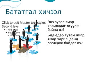 Бататгал хичээл
Click to edit Master text styles Энэ зураг ямар
Second level                     харилцааг өгүүлж
 ●
   Third level                   байна вэ?
     ●
         Fourth level
         ●
           Fifth level      Бид өдөр тутам ямар
                            ямар харилцаанд
                            оролцож байдаг вэ?
 