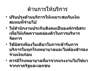 ด้านการให้บริการ ปรับปรุงด้านบริการให้เหมาะสมกับเงินสมทบที่จ่ายไป ให้สำนักงานประกันสังคมเป็นองค์กรอิสระ เพื่อให้เกิดความคล่องตัวในการบริหารจัดการ ใช้บัตรเพียงใบเดียวในการเข้ารับการบริการในทุกโรงพยาบาลและไม่ต้องสำรองจ่ายเงินก่อน ควรมีโรงพยาบาลที่มาจากแรงงานไม่ใช่มาจากภาครัฐและเอกชน 