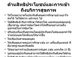 ด้านสิทธิประโยชน์และการเข้าถึงบริการสุขภาพ ให้โรงพยาบาลในประกันสังคมตรวจรักษาอย่างเอาใจคนไข้ ไม่ใช่ตรวจ แล้วจบๆ ไป ให้มีสิทธิเข้ารับการรักษาได้ทุกโรค และครอบคลุมทุกผู้เชี่ยวชาญ เช่นการฟอกไตควรให้ฟรีทุกอย่างรวมถึงอุปกรณ์ในการฟอกไต ปรับปรุงเรื่องทันตกรรมโดยผู้ประกันตนไม่ต้องออกค่าใช้จ่ายก่อนและให้เพิ่มงบให้มากขึ้น ให้เพิ่มเงินค่าคลอดบุตร ให้เพิ่มคุณภาพของการรักษาเช่น ยา เครื่องมือแพทย์ ที่มีมาตรฐานและทันสมัย ให้ขยายการจ่ายเงินสงเคราะห์บุตร  ( เช่น แรกเกิด - 15   ปี ) บุตรของผู้ประกันตนสามารถใช้สิทธิประกันสังคมได้ด้วย ให้มีสิทธิเข้ารักษาได้ทุกโรงพยาบาลโดย และให้มีความสะดวกมากยิ่งขึ้น 