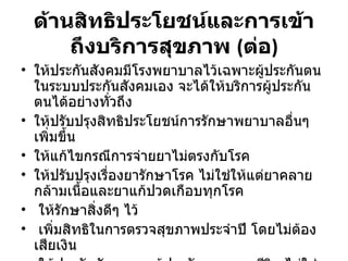 ด้านสิทธิประโยชน์และการเข้าถึงบริการสุขภาพ  ( ต่อ ) ให้ประกันสังคมมีโรงพยาบาลไว้เฉพาะผู้ประกันตนในระบบประกันสังคมเอง จะได้ให้บริการผู้ประกันตนได้อย่างทั่วถึง  ให้ปรับปรุงสิทธิประโยชน์การรักษาพยาบาลอื่นๆ เพิ่มขึ้น ให้แก้ไขกรณีการจ่ายยาไม่ตรงกับโรค ให้ปรับปรุงเรื่องยารักษาโรค ไม่ใช่ให้แต่ยาคลายกล้ามเนื้อและยาแก้ปวดเกือบทุกโรค  ให้รักษาสิ่งดีๆ ไว้  เพิ่มสิทธิในการตรวจสุขภาพประจำปี โดยไม่ต้องเสียเงิน  ให้ประกันสังคมดูแลผู้ประกันตนตลอดชีวิต ไม่ใช่ดูแลจนเกษียณเท่านั้น 