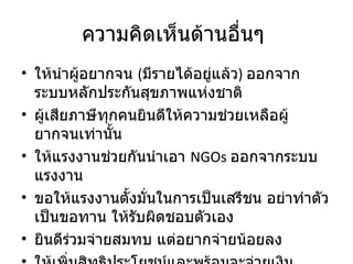ความคิดเห็นด้านอื่นๆ  ให้นำผู้อยากจน  ( มีรายได้อยู่แล้ว )  ออกจากระบบหลักประกันสุขภาพแห่งชาติ ผู้เสียภาษีทุกคนยินดีให้ความช่วยเหลือผู้ยากจนเท่านั้น ให้แรงงานช่วยกันนำเอา  NGOs  ออกจากระบบแรงงาน ขอให้แรงงานตั้งมั่นในการเป็นเสรีชน อย่าทำตัวเป็นขอทาน ให้รับผิดชอบตัวเอง ยินดีร่วมจ่ายสมทบ แต่อยากจ่ายน้อยลง ให้เพิ่มสิทธิประโยชน์และพร้อมจะจ่ายเงินสมทบเพิ่ม 