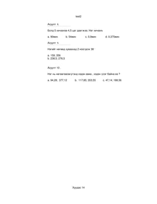 test2


Асуулт 8.

Болд 5 хичээлээ 4,5 цаг давтжээ. Нэг хичээлийг дундажаар хэдэн минут давтсан бэ?

a. 90мин           b. 54мин             c. 0,9мин             d. 0,375мин

Асуулт 9.

Нэгийг нөгөөд хуваахад 2 ноогдож 38 үлдэх, хоёр тооны арифметик дундаж 257,5 бол уг 

a. 159; 356
b. 238,5; 276,5


Асуулт 10 .

Нэг нь нөгөөгөөсөө 4 дахин бага байх хоёр тооны арифметик дундаж нь 235,7 бол тэдгээр
                  үгэнд хэдэн авиа , хэдэн үсэг байна вэ ?

a. 94,28;  377,12           b.  117,85; 353,55          c. 47,14; 188,56    




                         Хуудас 14
 