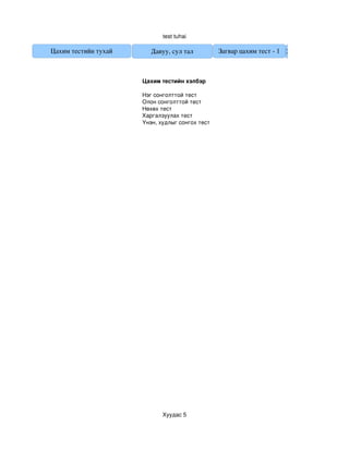 test tuhai

Цахим тестийн тухай      Давуу, сул тал          Загвар цахим тест ­ 1 Загвар цахим тест ­ 2



                      Цахим тестийн хэлбэр

                      Нэг сонголттой тест 
                      Олон сонголттой тест
                      Нөхөх тест 
                      Харгалзуулах тест
                      Үнэн, худлыг сонгох тест




                             Хуудас 5
 