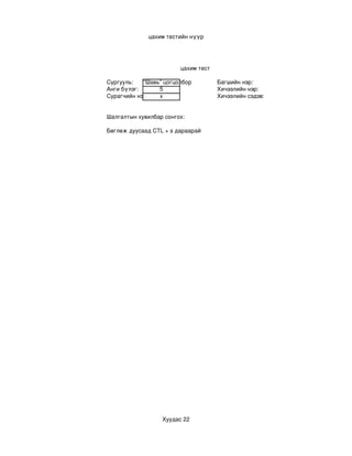 цахим тестийн нүүр




                        цахим тест

Сургууль:   “Шавь” цогцолбор         Багшийн нэр:
Анги бүлэг:      5                   Хичээлийн нэр:
Сурагчийн нэр:   х                   Хичээлийн сэдэв:


Шалгалтын хувилбар сонгох:

Бөглөж дуусаад CTL + s дараарай




                  Хуудас 22
 