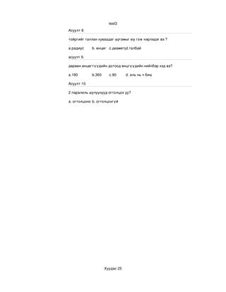 test3
Асуулт 8

тойргийг таллан хуваадаг шугамыг юу гэж нэрлэдэг вэ ?

a.радиус    b. өнцөг c.диаметрd.талбай

асуулт 9.

дөрвөн өнцөгтүүдийн дотоод өнцгүүдийн нийлбэр хэд вэ?

a.180       b.360     c.90      d. аль нь ч биш

Асуулт 10

2 паралель шулуунууд огтолцох уу? 

a. огтолцоно b. огтолцохгүй




                    Хуудас 25
 