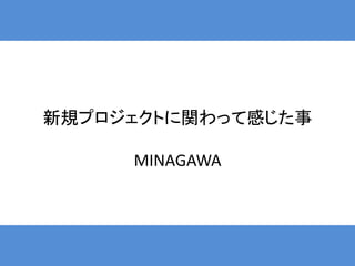 新規プロジェクトに関わって感じた事

     MINAGAWA
 
