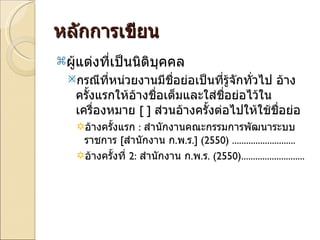 หลักการเขียน ผู้แต่งที่เป็นนิติบุคคล กรณีที่หน่วยงานมีชื่อย่อเป็นที่รู้จักทั่วไป อ้างครั้งแรกให้อ้างชื่อเต็มและใส่ชื่อย่อไว้ในเครื่องหมาย  [ ]  ส่วนอ้างครั้งต่อไปให้ใช้ชื่อย่อ อ้างครั้งแรก  :  สำนักงานคณะกรรมการพัฒนาระบบราชการ  [ สำนักงาน ก . พ . ร . ]   (2550)  ........................... อ้างครั้งที่  2:  สำนักงาน ก . พ . ร .  (2550) ........................... 