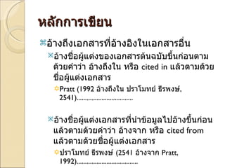 หลักการเขียน อ้างถึงเอกสารที่อ้างอิงในเอกสารอื่น อ้างชื่อผู้แต่งของเอกสารต้นฉบับขึ้นก่อนตามด้วยคำว่า อ้างถึงใน หรือ  cited in  แล้วตามด้วยชื่อผู้แต่งเอกสาร Pratt (1992  อ้างถึงใน ปราโมทย์ ธีรพงษ์ ,   2541) .................................. อ้างชื่อผู้แต่งเอกสารที่นำข้อมูลไปอ้างขึ้นก่อน แล้วตามด้วยคำว่า อ้างจาก หรือ  cited from  แล้วตามด้วยชื่อผู้แต่งเอกสาร ปราโมทย์ ธีรพงษ์  (2541  อ้างจาก  Pratt, 1992) ..................................... 