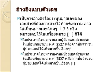 อ้างอิงแบบตัวเลข เป็นการอ้างอิงโดยระบุหมายเลขของเอกสารที่ต้องการอ้างไว้ท้ายข้อความ อาจใส่เป็นหมายเลขโดดๆ  1 2 3  หรือ หมายเลขไว้ในเครื่องหมาย  [  ]  ก็ได้ ในประเทศไทยมารายงานผู้ป่วยเอดส์รายแรกในเดือนกันยายน พ . ศ .  2527  หลังจากนั้นจำนวนผู้ป่วยเอดส์ได้เพิ่มมากขึ้นเรื่อยๆ 1 ในประเทศไทยมารายงานผู้ป่วยเอดส์รายแรกในเดือนกันยายน พ . ศ .  2527  หลังจากนั้นจำนวนผู้ป่วยเอดส์ได้เพิ่มมากขึ้นเรื่อยๆ  [1] 