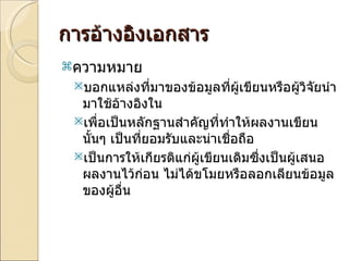 การอ้างอิงเอกสาร ความหมาย บอกแหล่งที่มาของข้อมูลที่ผู้เขียนหรือผู้วิจัยนำมาใช้อ้างอิงใน  เพื่อเป็นหลักฐานสำคัญที่ทำให้ผลงานเขียนนั้นๆ เป็นที่ยอมรับและน่าเชื่อถือ เป็นการให้เกียรติแก่ผู้เขียนเดิมซึ่งเป็นผู้เสนอผลงานไว้ก่อน ไม่ได้ขโมยหรือลอกเลียนข้อมูลของผู้อื่น 
