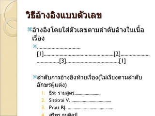 วิธีอ้างอิงแบบตัวเลข อ้างอิงโดยใส่ตัวเลขตามลำดับอ้างในเนื้อเรื่อง  ................................. [1] ..................................................... [2] ....................................... [3] ........................................ [1] ลำดับการอ้างอิงท้ายเรื่อง ( ไม่เรียงตามลำดับอักษรผู้แต่ง ) ธีระ รามสูตร ....................... Sittitrai V.  ................................... Pratt RJ.  ........................................ สุรีพร ธนศิลป์ .................................... 