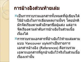 การอ้างอิงส่วนท้ายเล่ม เป็นการรวบรวมเอกสารทั้งหมดที่ผู้เขียนได้ใช้อ้างอิงในการเขียนผลงานนั้นๆ โดยปกติมักจัดเรียงตามตัวอักษรชื่อผู้แต่ง แต่อาจจัดเรียงตามลำดับการอ้างอิงในส่วนเนื้อเรื่องได้ การรวบรวมเอกสารที่อ้างอิงไว้ท้ายเล่มตามแบบ  Vancouver style ทำเป็นรายการเอกสารอ้างอิง  (References)  คือรวบรวมเฉพาะเอกสารที่ถูกอ้างอิงไว้จริงในส่วนเนื้อเรื่องเท่านั้น 