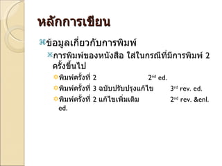 หลักการเขียน ข้อมูลเกี่ยวกับการพิมพ์ การพิมพ์ของหนังสือ ใส่ในกรณีที่มีการพิมพ์  2  ครั้งขึ้นไป พิมพ์ครั้งที่  2  2 nd  ed. พิมพ์ครั้งที่  3  ฉบับปรับปรุงแก้ไข 3 rd  rev. ed.  พิมพ์ครั้งที่  2  แก้ไขเพิ่มเติม  2 nd  rev. &enl. ed.  