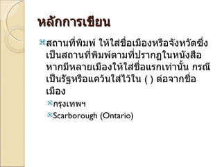 หลักการเขียน สถานที่พิมพ์ ให้ใส่ชื่อเมืองหรือจังหวัดซึ่งเป็นสถานที่พิมพ์ตามที่ปรากฏในหนังสือ หากมีหลายเมืองให้ใส่ชื่อแรกเท่านั้น กรณีเป็นรัฐหรือแคว้นใส่ไว้ใน  ( )  ต่อจากชื่อเมือง  กรุงเทพฯ Scarborough (Ontario) 