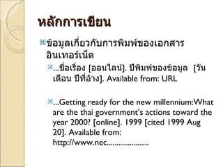 หลักการเขียน ข้อมูลเกี่ยวกับการพิมพ์ของเอกสารอินเทอร์เน็ต ... ชื่อเรื่อง  [ ออนไลน์ ].  ปีพิมพ์ของข้อมูล  [ วัน เดือน ปีที่อ้าง ]. Available from: URL ... Getting ready for the new millennium:What are the thai government’s actions toward the year 2000? [online]. 1999 [cited 1999 Aug 20]. Available from: http://www.nec...................... 