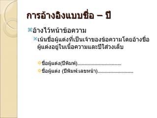 การอ้างอิงแบบชื่อ  –  ปี  อ้างไว้หน้าข้อความ  เน้นชื่อผู้แต่งที่เป็นเจ้าของข้อความโดยอ้างชื่อผู้แต่งอยู่ในเนื้อความและปีใส่วงเล็บ ชื่อผู้แต่ง ( ปีพิมพ์ )...................................... ชื่อผู้แต่ง  ( ปีพิมพ์ : เลขหน้า )............................... 