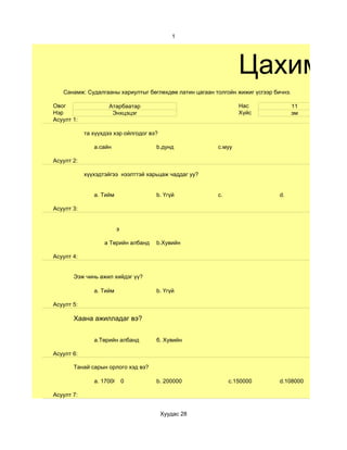 1




                                                                Цахим су
   Санамж: Судалгааны хариултыг бөглөхдөө латин цагаан толгойн жижиг үсгээр бичнэ.

Овог                 Атарбаатар                                 Нас                  11
Нэр                   Энхцэцэг                                  Хүйс                 эм
Асуулт 1:

            та хүүхдээ хэр ойлгодог вэ?

               a.сайн                 b.дунд            с.муу

Асуулт 2:

            хүүхэдтэйгээ нээлттэй харьцаж чаддаг уу?


               a. Тийм                b. Үгүй           c.                    d.

Асуулт 3:


                         э

                   a Төрийн албанд    b.Хувийн

Асуулт 4:


       Ээж чинь ажил хийдэг үү?

               а. Тийм                b. Үгүй

Асуулт 5:

       Хаана ажилладаг вэ?


               a.Төрийн албанд        б. Хувийн

Асуулт 6:

       Танай сарын орлого хэд вэ?

               а. 170000 0            b. 200000              c.150000         d.108000

Асуулт 7:


                                          Хуудас 28
 