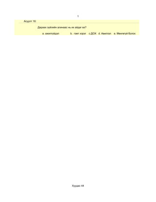 1
Асуулт 16:

             Дараах зүйлийн алинаас нь их айдаг вэ?

                a. ажилгүйдэл         b. гэмт хэрэг   c.ДОХ d. Авилгал   e. Мөнгөгүй болох




                                       Хуудас 44
 