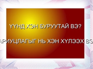 ҮҮНД ХЭН БУРУУТАЙ ВЭ? ХАРИУЦЛАГЫГ НЬ ХЭН ХҮЛЭЭХ ВЭ? 