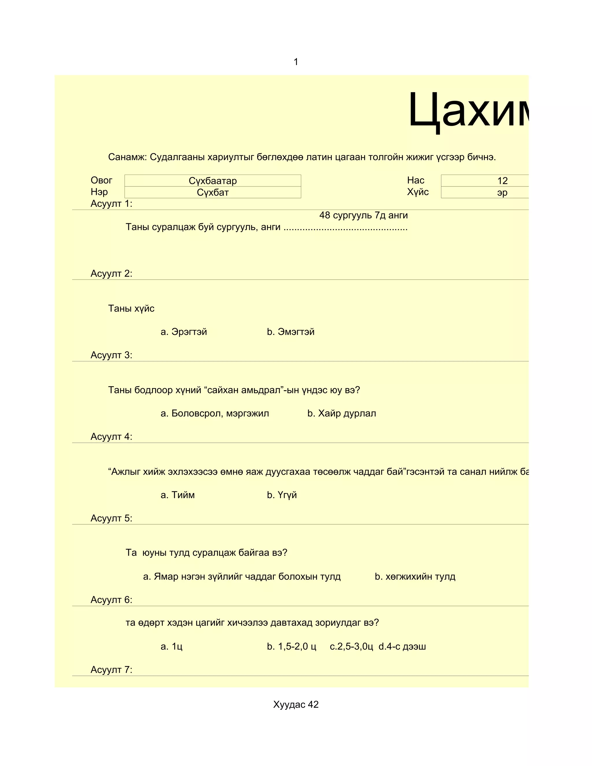 1




                                                                                     Цахим су
   Санамж: Судалгааны хариултыг бөглөхдөө латин цагаан толгойн жижиг үсгээр бичнэ.

Овог                    Сүхбаатар                                                    Нас        12
Нэр                      Сүхбат                                                      Хүйс       эр
Асуулт 1:
                                                     48 сургууль 7д анги
       Таны суралцаж буй сургууль, анги ..............................................



Асуулт 2:


   Таны хүйс

                a. Эрэгтэй                    b. Эмэгтэй

Асуулт 3:


   Таны бодлоор хүний “сайхан амьдрал”-ын үндэс юу вэ?

                a. Боловсрол, мэргэжил                   b. Хайр дурлал

Асуулт 4:


   “Ажлыг хийж эхлэхээсээ өмнө яаж дуусгахаа төсөөлж чаддаг бай”гэсэнтэй та санал нийлж байна уу?

                a. Тийм                       b. Үгүй

Асуулт 5:


       Та юуны тулд суралцаж байгаа вэ?

            a. Ямар нэгэн зүйлийг чаддаг болохын тулд                       b. хөгжихийн тулд

Асуулт 6:

       та өдөрт хэдэн цагийг хичээлээ давтахад зориулдаг вэ?

                a. 1ц                         b. 1,5-2,0 ц      c.2,5-3,0ц d.4-с дээш

Асуулт 7:


                                                Хуудас 42
 