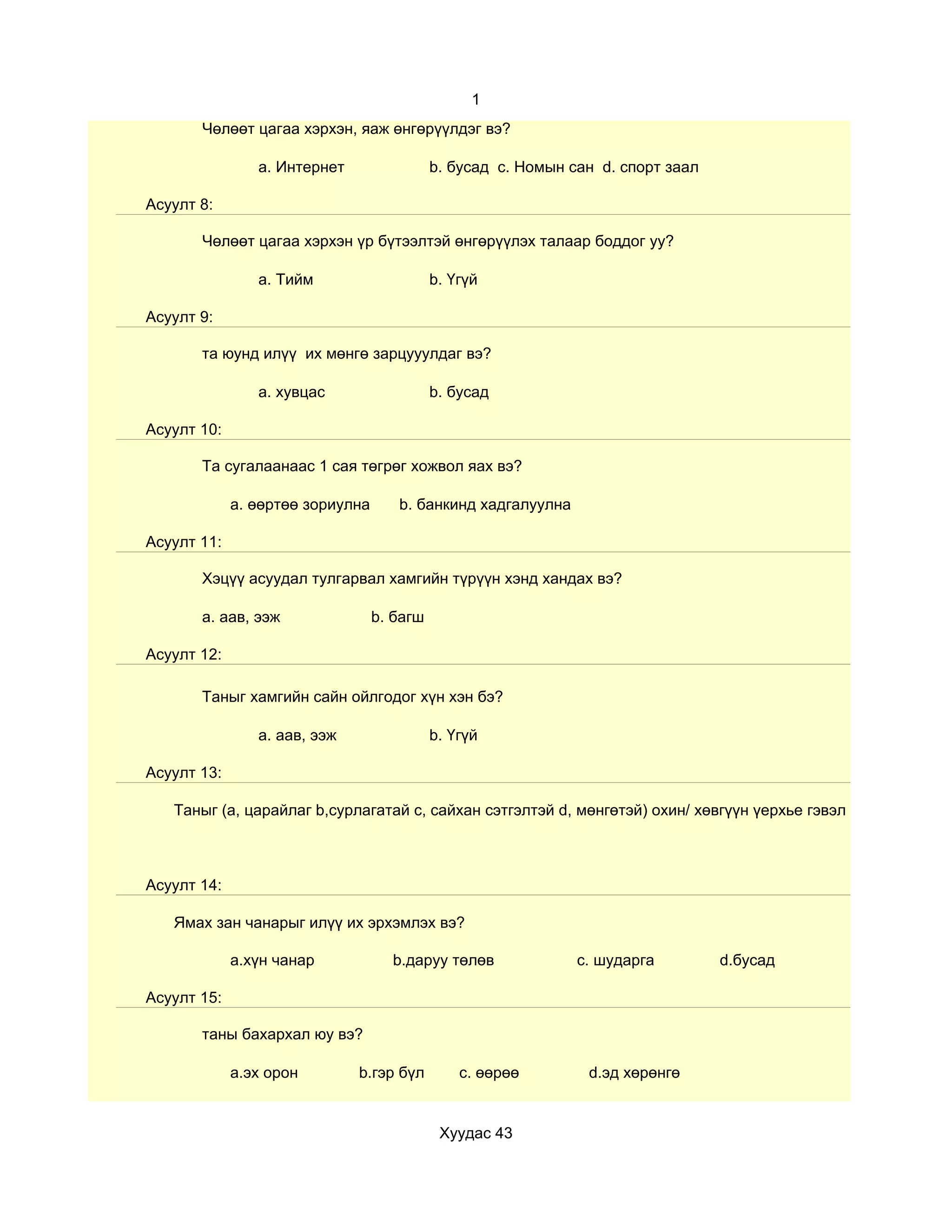 1
       Чөлөөт цагаа хэрхэн, яаж өнгөрүүлдэг вэ?

                a. Интернет                 b. бусад c. Номын сан d. спорт заал

Асуулт 8:

       Чөлөөт цагаа хэрхэн үр бүтээлтэй өнгөрүүлэх талаар боддог уу?

                a. Тийм                     b. Үгүй

Асуулт 9:

       та юунд илүү их мөнгө зарцууулдаг вэ?

                a. хувцас                   b. бусад

Асуулт 10:

       Та сугалаанаас 1 сая төгрөг хожвол яах вэ?

             a. өөртөө зориулна      b. банкинд хадгалуулна

Асуулт 11:

       Хэцүү асуудал тулгарвал хамгийн түрүүн хэнд хандах вэ?

       a. аав, ээж                b. багш

Асуулт 12:

       Таныг хамгийн сайн ойлгодог хүн хэн бэ?

                a. аав, ээж                 b. Үгүй

Асуулт 13:

   Таныг (a, царайлаг b,сурлагатай c, сайхан сэтгэлтэй d, мөнгөтэй) охин/ хөвгүүн үерхье гэвэл ямарыг нь сон



Асуулт 14:

   Ямах зан чанарыг илүү их эрхэмлэх вэ?

             a.хүн чанар            b.даруу төлөв              c. шударга         d.бусад

Асуулт 15:

       таны бахархал юу вэ?

             a.эх орон        b.гэр бүл         c. өөрөө        d.эд хөрөнгө


                                             Хуудас 43
 