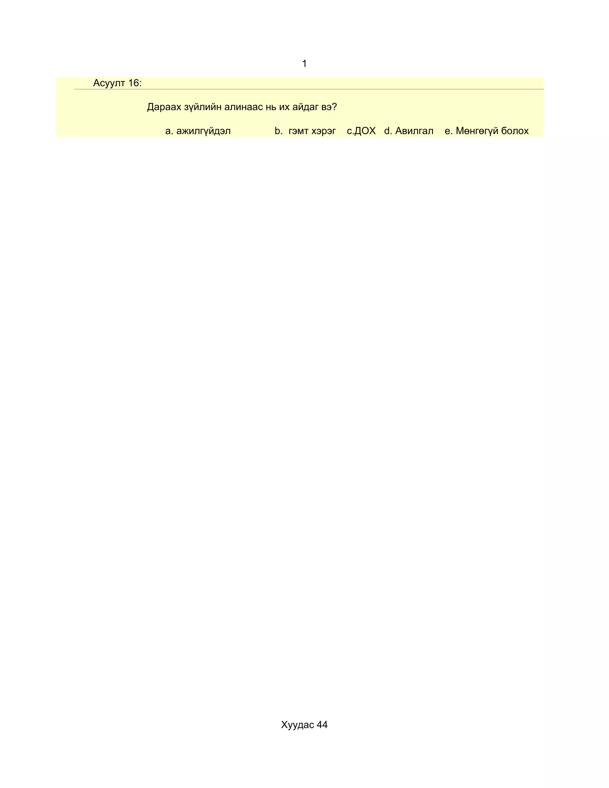 1
Асуулт 16:

             Дараах зүйлийн алинаас нь их айдаг вэ?

                a. ажилгүйдэл         b. гэмт хэрэг   c.ДОХ d. Авилгал   e. Мөнгөгүй болох




                                       Хуудас 44
 