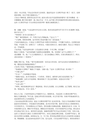 老汉一本正经道：“肯定会有很多人喜欢的。我家里这本《大梦浮华录》堆了一屋子，直堆
到屋顶呢，估计个把月就能卖完。”
子衣心下嘀咕道，恐怕用完还差不多，赵本山的小品不是说得很清楚吗？把书本撕成一页一
页糊糊墙，剩下的往厕所一放，保证不过一个月，这个镇上所有的厕所管理员都会来找老汉，
这本《大梦浮华录》什么时候会再重印哩？俺那公厕都没纸了。



梅一面翻一面道：“可是这种书不会有人买的。你若卖的是曹雪芹当年手书《红楼梦》残卷，
那才有人买。”
“呵呵呵！本书只卖有缘人！”
“啊！”梅突然惊叫一声，吓得子衣几乎跳起来，“怎么了？”
“子衣啊，你快来看哪，这书里的主角也叫潇子衣！真有意思。 ”
子衣好奇地凑过去，只见这《大梦浮华录》的简介里讲的是一个叫潇子衣的人，在唐朝女扮
男装，不仅做了官，还吸引了一大堆美女，可最后真相大白，被爱人抛弃，伤心之下离家出
走，不知踪影。
子衣笑道：“还有这种奇事？古代竟然有人和我一个名字啊。真有趣！”
梅也十分惊讶：“这里面的潇子衣跟你还真挺像呢。咦，结尾呢？这个人去哪里了？”
老汉微微一笑，道：“主人公既然消失了，没人知道她去了哪里，后面自然就没有了。所以，
老汉卖的是——残卷本。”

梅瞧了瞧子衣，笑道：“要不是我知道你一直在这山里呆着，说不定还真以为你跑唐朝去了
呢，瞧你这发型就象唐朝的！”
子衣耸了耸肩：“我要真能去唐朝就好了。
                  ”
“你就做白日梦吧！”梅扮了个鬼脸，又随口道，
                     “这本《大梦浮华录》多少钱？”
“白银七两！”
“什么？”子衣和梅齐声惊道。
“我刚才说过，此书乃残卷本，十分珍贵，若想买，就得拿七两白花花的银子来。”
“你抢劫啊！这里又不是唐朝，哪来的银子？其它这些佛经、道卷卖多少钱？”
“每本七两！”
“又是七两？”
“呵呵，两位姑娘没听过么？佛道两家，皆以九为基数，以七为期限，过了限期，则天门永
闭，事成定局，不可…更矣。”

两人入了庙，子衣听得念经之声朗朗不只止，细细听来，乃是念的《大佛顶首楞严经》。
梅向子衣解说道：“听人说，这地方所有的寺庙道观，从几年前开始，昼夜不停地诵读经文，
说是要替末世之人祈福消灾。”
子衣以前也曾听僧人讲过，说这《大佛顶首楞严经》是末世经卷，乃是大日如来佛祖当年圆
寂前对末世的预言，多加诵读可消灾解祸。此书在印度早期，被奉为至高无上的绝密国宝，
不许传给外人。当年唐僧西去天竺取经，带回来数百部佛家典籍，独独没有此书。后来，有
印度的僧人认为，佛祖当年曾说过，佛教会在印度衰落，并在印度境外东方兴起，那么此末
世宝典也当传于东方，便冒着生命危险，偷偷带着楞严经不远万里送到了中国。有传言说，
这世上只要还有人诵读《大佛顶首楞严经》，末世之劫就会推迟来临。尤其楞严经卷六，据
说可以带给人好姻缘。命相论认为，人一生下来，所有的运势都可经过人自身的努力而被改
变，惟独姻缘，是无论如何也改变不了的，是天定的。只有这本楞严经卷六，相传如果每日
 