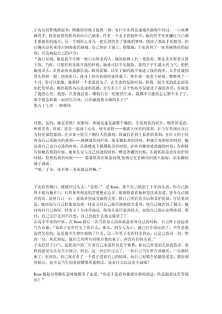 子衣反射性地跳起来，刚被拍的地方猛然一痛，有什么东西急速地从脑海中闪过。一只血淋
淋的手，挟着刺骨的阴风直向自己插来，伴着一个女子的惊呼声，她的纤手死死攥住自己刚
才那被拍的地方，另一手则持匕首与一把长剑挡住了恐怖的掌势，削掉了那血手的指尖，但
后胸还是传来排山倒海般的剧痛，自己倒在了地上，慢慢地，子衣看到了一张秀丽绝伦的面
容，耳边响起自己的声音：
“我只知道，她是我今生唯一想白头偕老的人。我的胳膊上有一处伤痕，那是杀朱粲那日留
下的。当时，只要君然肯离开我的怀抱，她就可以平安脱险。我用了平生最大的力气，想把
她甩出去，君然却死死地抓住我，抓得很紧，以至于她的指甲嵌进了我的肉里，几乎将我的
骨头捏碎一般。到洛阳后，我身上的内伤很快就痊愈了，惟有那一处留下瘀痕，整整疼了一
个月。你可以想象，她那样一个柔弱的女子，在生命的危险时刻，和我一起生死的意志却是
如此的坚决，她给我的内心造成的震撼，会有多大？这个伤痕不仅嵌进了我的肉里，也嵌进
了我的心里。我想，只要我活着，哪怕只有一眨眼的生命，我都不可能再忘记那个女子了，
那个愿意和我一起同生共死，已经融进我灵魂的女子！”
第六十七章 一路顺风



君然，是的，她是君然！刹那间，疼痛迅速充满整个胸腔，生死相依的欢喜，彻骨的爱恋，
和着悲伤、忧郁、思念一起涌上心头，时光流转……她跌入怀里的那刻，在马车里询问自己
为何忧郁的那刻，在卓家小院月下拥佳人的那刻，将她扛在肩上私奔的那刻，在红玉的小屋
外为自己系披风的那刻……泗洲城里的时候，撞见她私密的时候，和她生死相依的时候，她
迫着自己表白心迹的时候，花满楼桌下偶偶私语的时候，在听到秘密被泄露的时候，在即将
告知她真相的时候，她来长安与自己相逢的时候，赠送香囊的时候，在刺客面前舍身相护的
时候，黯然伤离的时候……一幕幕情景在眼前闪现,仿佛记忆在瞬间回流入脑海，泪水瞬间
涌了满面。
“喂，子衣，你不要一见面就这样嘛。”



子衣按着胸口，缓缓回过头去：   “是你。 是 Rose，那个自己暗恋了 3 年的女孩，但自己始
                    ”
终不敢向她开口，只将那单相思的苦楚憋在心里，眼睁睁看着她和男孩谈恋爱，更令自己痛
苦的是，虽然自己一心一意地希望成为她的天使，将自己所有的关心和爱护给她，可结果却
是，她时而与自己好象很亲密，时而又对自己极尽讽刺挖苦羞辱，使自己痛苦到了极点；她
时而对自己热情，时而又十分冰冷疏远，纵使在夏日最热的天，也使自己的心如堕冰窟。那
时，自己无日无刻不在想：自己到底什么地方做错了？
在高中毕业的时候，在 Rose 最后一次当着众人的面故意羞辱自己的时候，自己终于鼓起勇
气告诉她：“如果子衣曾经欠了你什么，那么，到今天为止，我已经全部还清了。不管是我
前世欠你的，还是我今生曾经做错了什么，这三年里子衣所付出的心，已足已弥补一切，偿
清一切。从此刻起，我们之间所有的缘分都结束了，再没有任何关系。        ”
子衣轻舒了口气，虽然高中的三年对自己来说简直是个噩梦，被自己所爱的人如此伤害，那
样的感受实在是苦不堪言，但是，这一切已经过去了，一如自己当年所告诉她的，一切都结
束了，更何况，自己现在有了一个真正爱着自己的姑娘，而自己对那个姑娘的爱恋，那份刻
骨铭心，也不是当年的那份懵懂所能相比，还有什么比这更幸福呢？

Rose 抱起双臂颇有意味地瞧着子衣道：
                   “你是不是看到我要结婚的消息，特意跑来这里等我
的？”
 