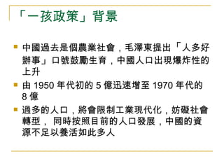 「一孩政策」背景  中國過去是個農業社會，毛澤東提出 「 人多好辦事 」 口號 鼓勵生育，中國人口出現爆炸性的上升 由 1950 年代初的 5 億迅速增至 1970 年代的 8 億 過多的人口，將會限制工業現代化，妨礙社會轉型， 同時按照目前的人口發展，中國的資源不足以養活如此多人 