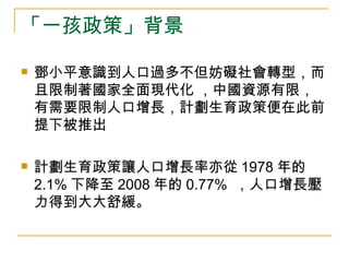 「一孩政策」背景 鄧小平意識到人口過多不但妨礙社會轉型，而且限制著國家全面現代化 ，中國資源有限，有需要限制人口增長，計劃生育政策便在此前提下被推出 計劃生育政策讓人口增長率亦從 1978 年的 2.1% 下降至 2008 年的 0.77%   ，人口增長壓力得到大大舒緩。 