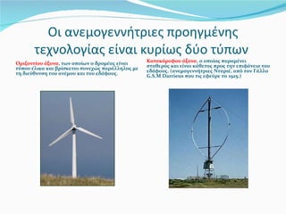 Οι ανεμογεννήτριες προηγμένης τεχνολογίας είναι κυρίως δύο τύπων  Οριζοντίου άξονα , των οποίων ο δρομέας είναι τύπου έλικα και βρίσκεται συνεχώς παράλληλος με τη διεύθυνση του ανέμου και του εδάφους. Κατακόρυφου άξονα , ο οποίος παραμένει σταθερός και είναι κάθετος προς την επιφάνεια του εδάφους. (ανεμογεννήτριες Νταριέ, από τον Γάλλο  G.S.M Darrieus  που τις εφεύρε το 1925.) 