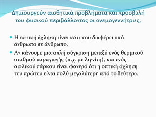 Δημιουργούν αισθητικά προβλήματα και προσβολή του φυσικού περιβάλλοντος οι ανεμογεννήτριες; Η οπτική όχληση είναι κάτι που διαφέρει από άνθρωπο σε άνθρωπο. Αν κάνουμε μια απλή σύγκριση μεταξύ ενός θερμικού σταθμού παραγωγής (π.χ. με λιγνίτη), και ενός αιολικού πάρκου είναι φανερό ότι η οπτική όχληση του πρώτου είναι πολύ μεγαλύτερη από το δεύτερο. 