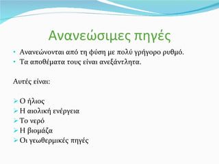 Ανανεώσιμες πηγές Ανανεώνονται από τη φύση με πολύ γρήγορο ρυθμό. Τα αποθέματα τους είναι ανεξάντλητα. Αυτές είναι: Ο ήλιος Η αιολική ενέργεια Το νερό Η βιομάζα Οι γεωθερμικές πηγές 