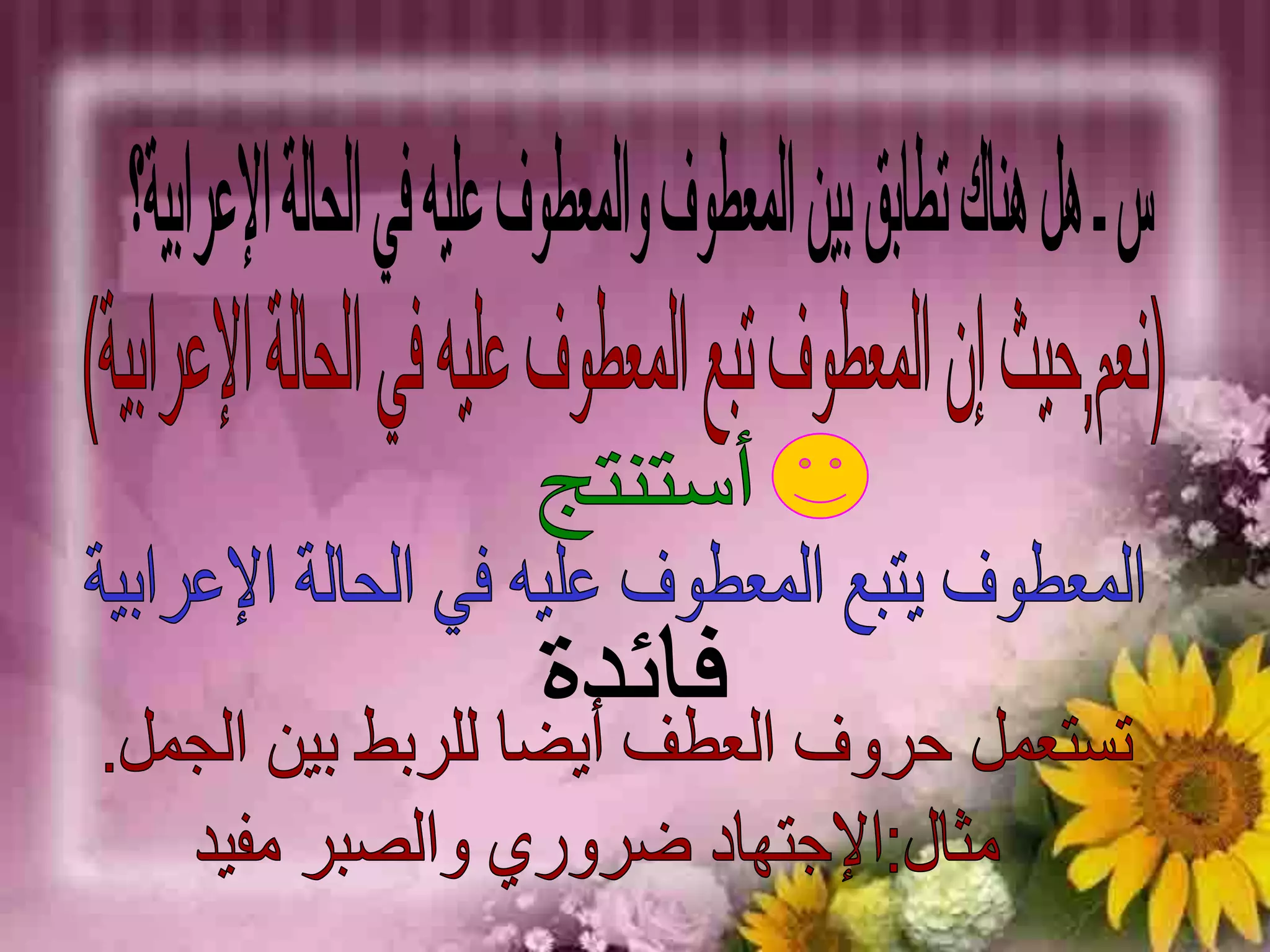 س ـ هل هناك تطابق بين المعطوف والمعطوف عليه في الحالة الإعرابية؟ (نعم,حيث إن المعطوف تبع المعطوف عليه في الحالة الإعرابية)أستنتجالمعطوف يتبع المعطوف عليه في الحالة الإعرابيةفائدةتستعمل حروف العطف أيضا للربط بين الجمل.  مثال:الإجتهاد ضروري والصبر مفيد