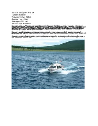 Урт 136 км Өргөн 36,5 км
Талбай 2620 км²
Үнэмлэхүй гүн 262 м
Дундаж гүн 120 м
Эзэлхүүн 381 км³
Эх авах гол Эгийн гол
Хөвсгөл нуур нь Монгол улсын хойд хэсэгт Оросын улсын хэмжээнд хамгийн ойролцоо
орших томоохон хэмжээний 381 км³, энэ нь дэлхийнХолбооны Улсын хилийн гүн нуур өл
болно. Нийт усны горхи үүн цэнгэг устганцхан гөөд нийтэх авч урсан Сэлэнгэ мөрөнд
                                      нуур бө
нуурт нийтвлийн улиралд 12-р бөгөөд 5 сар хүЭгийн өлддцэнгэг усны 0.4% өсөн дээгөвсг
                 эзэлх цутгах                                             болно. Х
цутгана. Ө 96 гол боломжтой. Хөвсгөл нуурын өмнөд, хойдучир нуурын м
машин тээвэр явах             сараас          ртэл х гол өг эрэгт                  үүр
      хоёр боомтуудаар дамжин Оростой усан тээврийн зам бий. Хорших Хатгал, Ханх
гэсэн нь фосфоритын ордоор баялаг.
нутаг                                                             өвсгөл нуурын бүс
Хөвсгөл нь ойролцоогоор арван долоон эртний нуурнуудын нэг ба 2 сая гаруй рөнд
                                                                             жилийн
дамжинхэмээн тооцоолсон байдаг. Уг нуураас эх авах Эгийн гол нь Сэлэнгэ мө
настай 1000 км зайг туулан Байгал нуурт цутгадаг. Эдгээр нууруудын хоорондын шууд зай
нь ердөө 200 км.
Хөвсгөбүсийн шилжилтийн хэсэгт хамаарна. Уггазар нь Монгол улсын аялалазийн хээр
талын л нуурын бүс нутаг нь үндэсний дархан нуур ба сибирийн тайга, төв жуулчлалын
нэг томоохон чиглэл юм.
 