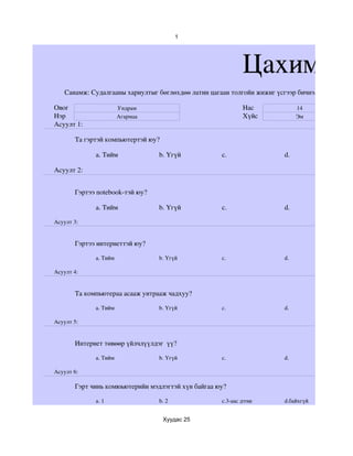 1




                                                            Цахим су
   Санамж: Судалгааны хариултыг бөглөхдөө латин цагаан толгойн жижиг үсгээр бичнэ.

Овог                   Ундрам                               Нас               14
Нэр                    Агармаа                              Хүйс              Эм
Асуулт 1:

       Та гэртэй компьютертэй юу?

             a. Тийм             b. Үгүй            c.                  d.

Асуулт 2:


       Гэртээ notebook­тэй юу?

             a. Тийм             b. Үгүй            c.                  d.

Асуулт 3:


       Гэртээ интернеттэй юу?

             a. Тийм             b. Үгүй            c.                  d.

Асуулт 4:


       Та компьютераа асааж унтрааж чадхуу?

             a. Тийм             b. Үгүй            c.                  d.

Асуулт 5:


       Интернет төвөөр үйлчлүүлдэг  үү?

             a. Тийм             b. Үгүй            c.                  d. 

Асуулт 6:

       Гэрт чинь комюьютерийн мэдлэгтэй хүн байгаа юу?

             a. 1                b. 2               c.3­аас дээш        d.байхгүй


                                    Хуудас 25
 