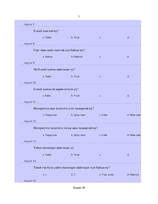 1


Асуулт 7:

       E­mail хаягтай юу?

             a. Тийм              b. Үгүй              c.              d.

Асуулт 8:

       Гэрт чинь майл хаягтай хүн байгаа юу?

             a. байгаа            b. байхгүй           c.              d. 

Асуулт 9:

       Чи E­mail хаягаа ашигладаг уу?

             a. Тийм              b. Үгүй              c.              d. 

Асуулт 10:

       E­mail хаягаа чи өөрөө нээсэн үү?

             a.Тийм               b. Үгүй              c.              d. 

Асуулт 11:

       Интернетед орж мэдээлэл үзэх чадвартай юу?

             a. Тааруухан         b. Дунд зэрэг        c. Сайн         d. Маш сайн

Асуулт 12:

       Интернетээс мэдээлэл татаж авах чадвартай юу?

             a. Тааруухан         b. Дунд зэрэг        c. Сайн         d. Маш сайн

Асуулт 13:

       Yahoo massenger ашигладаг уу

             a. Тийм              b. Үгүй              c.              d. 

Асуулт 14:

       Танай гэр бүлд yahoo massenger ашигладаг хүн байгаа юу?

             a. 1                 b. 2                 c. 3­аас дээш   d. байхгүй

Асуулт 15:

                                    Хуудас 26
 