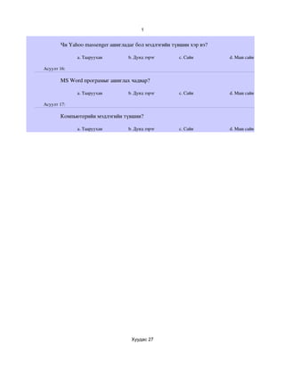 1


       Чи Yahoo massenger ашигладаг бол мэдлэгийн түвшин хэр вэ?

             a. Тааруухан        b. Дунд зэрэг       c. Сайн       d. Маш сайн

Асуулт 16:

       MS Word програмыг ашиглах чадвар?

             a. Тааруухан        b. Дунд зэрэг       c. Сайн       d. Маш сайн

Асуулт 17:

       Компьютерийн мэдлэгийн түвшин?

             a. Тааруухан        b. Дунд зэрэг       c. Сайн       d. Маш сайн




                                  Хуудас 27
 