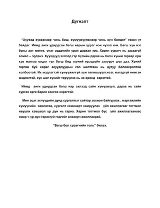               Илтгэлийн оршил. Итгэлийн үндсэн хэсэг <br />       Хүнээр хүн хийнэ гэдэг нь багш эцэг эхчүүдийн хамтын хөдөлмөр байдаг. Тэгэхээр багш хүн судлаач байх ёстой.<br />     Боловсролын нэн тэргүүний зорилго нь  сургууль болон ар гэртээ  оюун санаа, зан төлөв, нийгэм соёл, бие бялдрын хөгжлийн хувьд бие хүн  болон төлөвших явдал юм.  <br />     Хүүхэд гэж хэн бэ? хүүхдийг танин мэдэх чиглэлийн судалгаа нь хүүхдийн сэтгэл судлал, анагаах ухаан, нийгэм, эрх зүй гэсэн олон чиглэлээр явагдаж байна. Хүүхдийн мөн чанар нь юуны түрүүнд нас гэсэн ойлголттой салшгүй холбоотой байдаг. “ Хүүхдийн эрхийн тухай тунхаглалд” насанд хүрэх хязгаарыг үндсэн хуулийн тогтоомжинд 18 наснаас доогуур тодорхойгүй нөхцөлд 18-аас доош насны хүнийг “ хүүхэд” гэнэ гэж заасан байдаг.<br />         Бие хүний бүтцийг нялх нас /0-1 нас/, балчир нас / 1-3 нас/,  тоглоомын нас / 4-6 нас/, сургуулийн нас / 6-12 нас/, залуу нас / 12-20 нас/, ид насны эхэн үе / 20-25нас/,  ид насны үе / 26 – 64 нас/, өтлөл нас / 65- дээш/ ангиллалаар тодорхойлон авч үзнэ. <br />0-1 насны хөгжил нь нялх хүүхдийг хэрхэн асарч байгаагаас шалтгаална. 