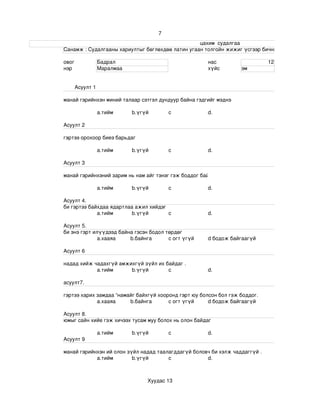 7
                                                                                                                    цахим  судалгаа
                       Санамж : Судалгааны хариултыг бөглөхдөө латин угаан толгойн жижиг үсгээр бичнэ . 

                 овог             Бадрал                                                    нас                             12
                 нэр              Маралмаа                                                  хүйс              эм


                       Асуулт 1

                 манай гэрийнхэн миний талаар сэтгэл дундуур байна гэдгийг мэднэ

                                  a.тийм             b.үгүй             c                   d.

                 Асуулт 2

                 гэртээ орохоор биеэ барьдаг

                                  a.тийм             b.үгүй             c                   d.

                 Асуулт 3

                 манай гэрийнхэний зарим нь нам айг тэнэг гэж боддог байх .

                                  a.тийм             b.үгүй             c                   d.

                 Асуулт 4.
                 би гэртээ байхдаа ядартлаа ажил хийдэг
                              a.тийм       b.үгүй       c                                   d.

                 Асуулт 5.
                 би энэ гэрт илүүдээд байна гэсэн бодол төрдөг 
                               а.хааяа    b.байнга       c огт үгүй                         d бодож байгаагүй

                 Асуулт 6

                 надад хийж чадахгүй амжихгүй зүйл их байдаг .
                             a.тийм      b.үгүй        c                                    d.

                 асуулт7.

                 гэртээ харих замдаа “намайг байхгүй хооронд гэрт юу болсон бол гэж боддог.
                              а.хааяа     b.байнга       c огт үгүй     d бодож байгаагүй

                 Асуулт 8.
                 юмыг сайн хийе гэж хичээх тусам муу болох нь олон байдаг 

                                  a.тийм             b.үгүй             c                   d.
                 Асуулт 9

                 манай гэрийнхэн ий олон зүйл надад таалагддагүй боловч би хэлж чаддаггүй .
                             a.тийм        b.үгүй       c             d.



                                                             Хуудас 13
 
