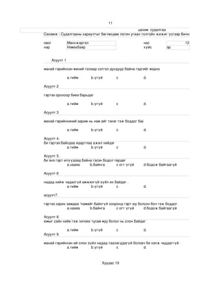 11
                                                                                                                    цахим  судалгаа
                       Санамж : Судалгааны хариултыг бөглөхдөө латин угаан толгойн жижиг үсгээр бичнэ . 

                 овог             Мөнхжаргал                                                нас                             12
                 нэр              Нэмэхбаяр                                                 хүйс              эр


                       Асуулт 1

                 манай гэрийнхэн миний талаар сэтгэл дундуур байна гэдгийг мэднэ

                                  a.тийм             b.үгүй             c                   d.

                 Асуулт 2

                 гэртээ орохоор биеэ барьдаг

                                  a.тийм             b.үгүй             c                   d.

                 Асуулт 3

                 манай гэрийнхэний зарим нь нам айг тэнэг гэж боддог байх .

                                  a.тийм             b.үгүй             c                   d.

                 Асуулт 4.
                 би гэртээ байхдаа ядартлаа ажил хийдэг
                              a.тийм       b.үгүй       c                                   d.

                 Асуулт 5.
                 би энэ гэрт илүүдээд байна гэсэн бодол төрдөг 
                               а.хааяа    b.байнга       c огт үгүй                         d бодож байгаагүй

                 Асуулт 6

                 надад хийж чадахгүй амжихгүй зүйл их байдаг .
                             a.тийм      b.үгүй        c                                    d.

                 асуулт7.

                 гэртээ харих замдаа “намайг байхгүй хооронд гэрт юу болсон бол гэж боддог.
                              а.хааяа     b.байнга       c огт үгүй     d бодож байгаагүй

                 Асуулт 8.
                 юмыг сайн хийе гэж хичээх тусам муу болох нь олон байдаг 

                                  a.тийм             b.үгүй             c                   d.
                 Асуулт 9

                 манай гэрийнхэн ий олон зүйл надад таалагддагүй боловч би хэлж чаддаггүй .
                             a.тийм        b.үгүй       c             d.



                                                             Хуудас 19
 