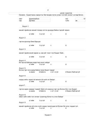 2
                                                                                                                    цахим  судалгаа
                       Санамж : Судалгааны хариултыг бөглөхдөө латин угаан толгойн жижиг үсгээр бичнэ . 

                 овог             эрдэнэсайхан                                                    нас                            12
                 нэр              Дулмаа                                                          хүйс             эм


                       Асуулт 1

                 манай гэрийнхэн миний талаар сэтгэл дундуур байна гэдгийг мэднэ

                                  a.тийм             b.үгүй             c                         d.

                 Асуулт 2

                 гэртээ орохоор биеэ барьдаг

                                  a.тийм             b.үгүй             c                         d.

                 Асуулт 3

                 манай гэрийнхэний зарим нь нам айг тэнэг гэж боддог байх .

                                  a.тийм             b.үгүй             c                         d.

                 Асуулт 4.
                 би гэртээ байхдаа ядартлаа ажил хийдэг
                              a.тийм       b.үгүй       c                                         d.

                 Асуулт 5.
                 би энэ гэрт илүүдээд байна гэсэн бодол төрдөг 
                               а.хааяа    b.байнга       c огт үгүй                               d бодож байгаагүй

                 Асуулт 6

                 надад хийж чадахгүй амжихгүй зүйл их байдаг .
                             a.тийм      b.үгүй        c                                          d.

                 асуулт7.

                 гэртээ харих замдаа “намайг байхгүй хооронд гэрт юу болсон бол гэж боддог.
                              а.хааяа     b.байнга       c огт үгүй         d бодож байгаагүй

                 Асуулт 8.
                 юмыг сайн хийе гэж хичээх тусам муу болох нь олон байдаг 

                                  a.тийм             b.үгүй             c                         d.
                 Асуулт 9

                 манай гэрийнхэн ий олон зүйл надад таалагддагүй боловч би хэлж чаддаггүй .
                             a.тийм        b.үгүй       c                 d.



                                                              Хуудас 3
 