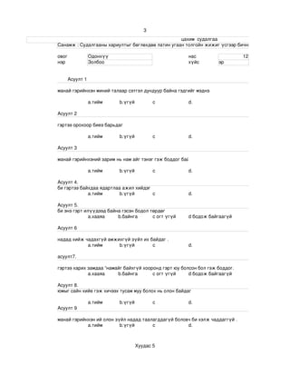 3
                                                                                                                    цахим  судалгаа
                       Санамж : Судалгааны хариултыг бөглөхдөө латин угаан толгойн жижиг үсгээр бичнэ . 

                 овог             Одонхүү                                                   нас                             12
                 нэр              Золбоо                                                    хүйс              эр


                       Асуулт 1

                 манай гэрийнхэн миний талаар сэтгэл дундуур байна гэдгийг мэднэ

                                  a.тийм             b.үгүй             c                   d.

                 Асуулт 2

                 гэртээ орохоор биеэ барьдаг

                                  a.тийм             b.үгүй             c                   d.

                 Асуулт 3

                 манай гэрийнхэний зарим нь нам айг тэнэг гэж боддог байх .

                                  a.тийм             b.үгүй             c                   d.

                 Асуулт 4.
                 би гэртээ байхдаа ядартлаа ажил хийдэг
                              a.тийм       b.үгүй       c                                   d.

                 Асуулт 5.
                 би энэ гэрт илүүдээд байна гэсэн бодол төрдөг 
                               а.хааяа    b.байнга       c огт үгүй                         d бодож байгаагүй

                 Асуулт 6

                 надад хийж чадахгүй амжихгүй зүйл их байдаг .
                             a.тийм      b.үгүй        c                                    d.

                 асуулт7.

                 гэртээ харих замдаа “намайг байхгүй хооронд гэрт юу болсон бол гэж боддог.
                              а.хааяа     b.байнга       c огт үгүй     d бодож байгаагүй

                 Асуулт 8.
                 юмыг сайн хийе гэж хичээх тусам муу болох нь олон байдаг 

                                  a.тийм             b.үгүй             c                   d.
                 Асуулт 9

                 манай гэрийнхэн ий олон зүйл надад таалагддагүй боловч би хэлж чаддаггүй .
                             a.тийм        b.үгүй       c             d.



                                                              Хуудас 5
 