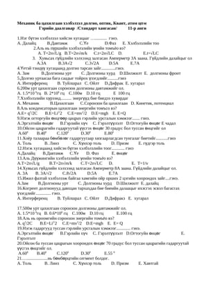 Механик ба цахилгаан хэлбэлзэл долгио, оптик, Квант, атом цө м
         Гэрийн даалгавар /Стандарт хангасан/        11-р анги

1.Нэг бүтэн хэлбэлзэл хийсэн хугацааг …........... гэнэ.
А. Далайц           В.Давтамж          С.Үе         D.Фаз     E. Хэлбэлзлийн тоо
         2.Аль нь пүршийн хэлбэлзлийн үеийн томъёо вэ?
            А. Т=2п√L/g B.T=2п√m/k             C.t=2п√LC D.              E.t=√LC
        3. Хувьсах гүйдлийн хэлхээнд залгасан Амперметр 3А заана. Гүйдлийн далайцыг ол
           А.3A             B.3A√2        C.3√2A      D.5A        E.7A
4.Үетэй тэнцүү хугацаанд долгио тарсан зайг.............гэнэ.
А. Зам        В.Долгионы урт            С. Долгионы хурд D.Шилжилт E. долгионы фронт
5.Долгио уртаасаа бага саадыг тойрох үзэгдлийг..........гэнэ
А. Интерференц             В. Туйлшрал С. Ойлт D.Дифрак E. хугарал
6.200м урт цахилгаан соронзон долгионы давтамжийг ол.
А. 1.5*10 6гц В. 2*106 гц С.100м D.10 гц                 E 100 гц
7.Хэлбэлзлийн хүрээнд.......... энергүүд бие биедээ хувирдаг
А. Механик            В.Цахилгаан      С.Соронзон ба цахилгаан D. Кинетик, потенциал
8.Аль конденсаторын цахилгаан энергийн томъсо вэ?
А.E= q2/2C        B.E=Li2/2 C.E=mv2/2 D.E=mgh E. E=Q
9.Нэгж огторгуйн өнцгөөр цацрах гэрлийн урсгалын хэмжээг....... гэнэ.
А.Эргэлтийн өнцөг В.Гэрлийн хүч С. Гэрэлтүүлэлт D.Огтогуйн өнцөг E чадал
10.Ойсон цацрагийн гадаргуутай үүсгэх өнцөг 30 градус бол туссан өнцгийг ол
 А.600     В.400           С.1200      D.300        E.800
11.Хоёр талаараа бөмбөлөг гадаргуугаар хязгаарлагдсан тунгалаг биетийг...........гэнэ
А. Толь          В. Линз           С. Хүнхэр толь      D. Призм       E. гүдгэр толь
12.Нэгж хугацаанд хийсэн бүтэн хэлбэлзлийн тоог............ гэнэ
А.Далайц        В.Давтамж         С.Үе     D. Фаз       E. өнцөг
13.Аль Дүүжингийн хэлбэлзлийн үеийн томъёо вэ?
A.T=2п√L/g            B.T=2п√m/k       C.T=2п√LC      D.           E. Т=1/v
14.Хувьсах гүйдлийн хэлхээнд залгасан Амперметр 8А заана. Гүйдлийн далайцыг ол.
А. 3А     В. 3А/√2            С.8√2А       D.5A       E.7A
15.Ижил фазтай хэлбэлзэж байгаа хамгийн ойр орших 2 цэгийн хоорондох зайг....гэнэ.
А.Зам       В.Долгионы урт            С. Долгионы хурд D.Шилжилт E. далайц
16.Когрент долгионууд давхцан тархахдаа бие биеийн далаацыг ихэсгэх эсвэл багасгах
үзэгдлийг.............. гэнэ.
А. Интерференц             В. Туйлшрал С. Ойлт D.Дифракз E. хугарал

17.500м урт цахилгаан соронзон долгионы давтамжийг ол.
А. 1.5*10 6гц В. 0.6*106 гц С.100м D.10 гц               E.100 гц
18.Аль нь ороомгийн соронзон энергийн томъёо вэ?
А. q2/2C        B.E=Li2/2 C.E=mv2/2 D.E=mgh E. E= Q
19.Нэгж гадаргууд туссан гэрлийн урсгалын хэмжээг............. гэнэ.
А.Эргэлтийн өнцөг В.Гэрлийн хүч С. Гэрэлтүүлэлт D.Огтогуйн өнцөг                  E.
Гэрэлтэлт
20.Ойсон ба туссан цацрагын хоорондох өнцөг 70 градус бол туссан цацрагийн гадаргуутай
үүсгэх өнцгийг ол.
 А.600       В.400          С.1200     D.300      E.55 0
21.…...................нь бөмбөрцгийн сегмент болдог.
А. Толь             В. Линз        С. Хүнхэр толь     D. Призм     E. Хавтгай
 